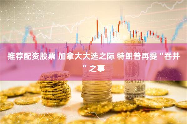 推荐配资股票 加拿大大选之际 特朗普再提“吞并”之事