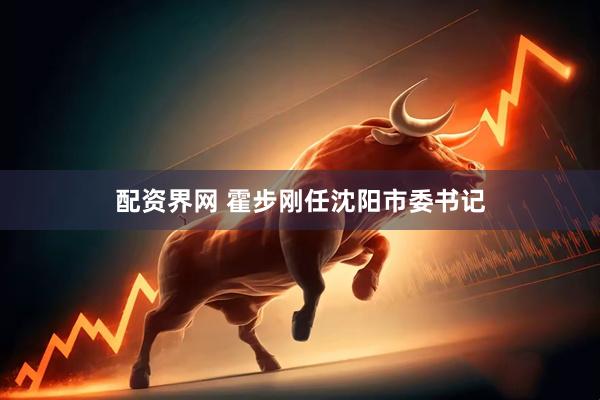配资界网 霍步刚任沈阳市委书记