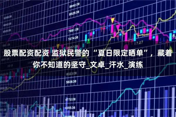 股票配资配资 监狱民警的 “夏日限定晒单”，藏着你不知道的坚守_文卓_汗水_演练