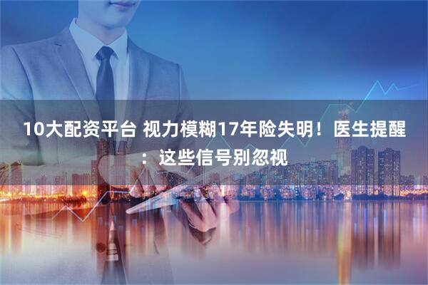 10大配资平台 视力模糊17年险失明！医生提醒：这些信号别忽视