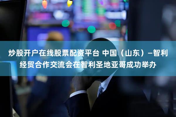 炒股开户在线股票配资平台 中国（山东）—智利经贸合作交流会在智利圣地亚哥成功举办