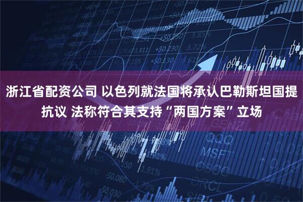 浙江省配资公司 以色列就法国将承认巴勒斯坦国提抗议 法称符合其支持“两国方案”立场