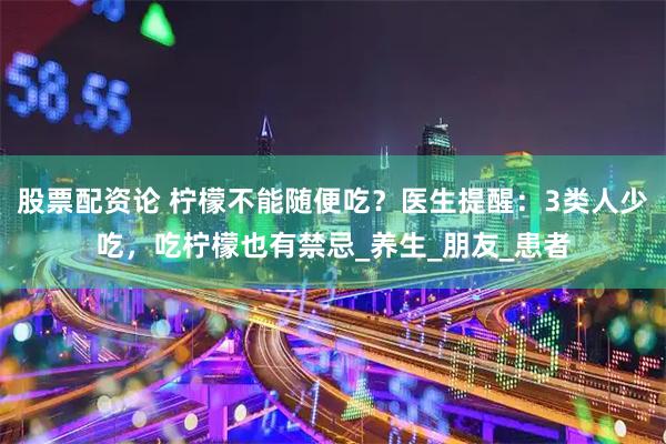 股票配资论 柠檬不能随便吃？医生提醒：3类人少吃，吃柠檬也有禁忌_养生_朋友_患者