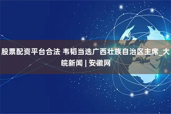 股票配资平台合法 韦韬当选广西壮族自治区主席_大皖新闻 | 安徽网