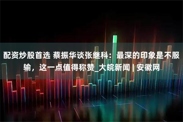 配资炒股首选 蔡振华谈张继科：最深的印象是不服输，这一点值得称赞_大皖新闻 | 安徽网