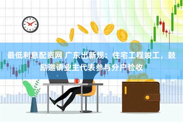 最低利息配资网 广东出新规：住宅工程竣工，鼓励邀请业主代表参与分户验收
