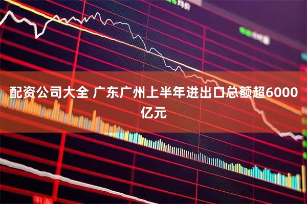 配资公司大全 广东广州上半年进出口总额超6000亿元