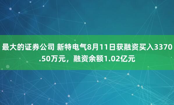 最大的证券公司 新特电气8月11日获融资买入3370.50万元，融资余额1.02亿元