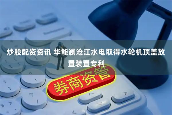 炒股配资资讯 华能澜沧江水电取得水轮机顶盖放置装置专利