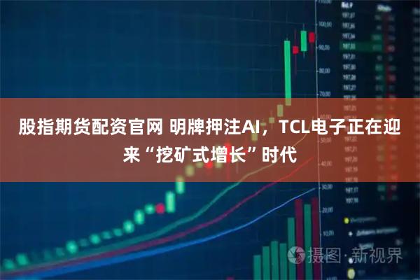 股指期货配资官网 明牌押注AI，TCL电子正在迎来“挖矿式增长”时代
