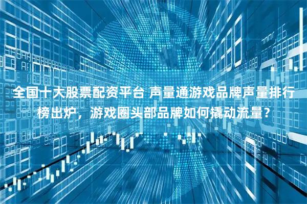 全国十大股票配资平台 声量通游戏品牌声量排行榜出炉，游戏圈头部品牌如何撬动流量？