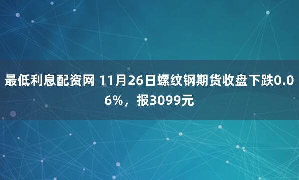 最低利息配资网 11月26日螺纹钢期货收盘下跌0.06%，报3099元