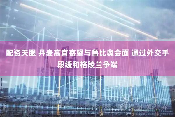配资天眼 丹麦高官寄望与鲁比奥会面 通过外交手段缓和格陵兰争端