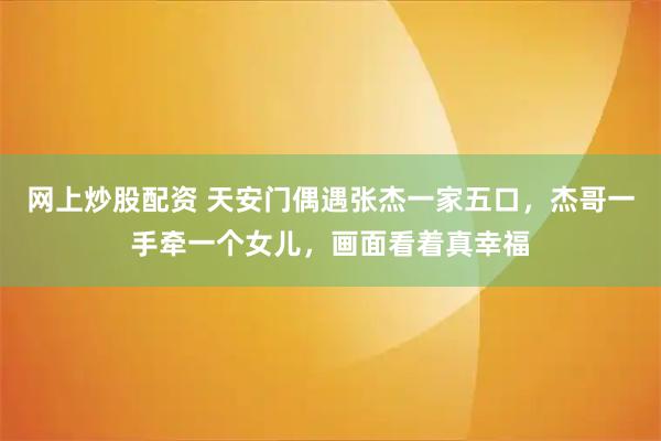 网上炒股配资 天安门偶遇张杰一家五口，杰哥一手牵一个女儿，画面看着真幸福