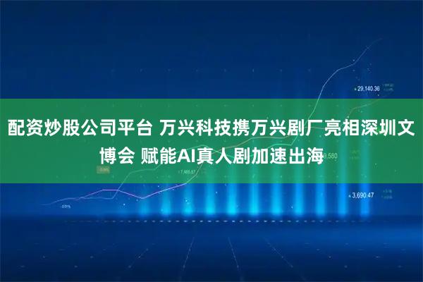 配资炒股公司平台 万兴科技携万兴剧厂亮相深圳文博会 赋能AI真人剧加速出海