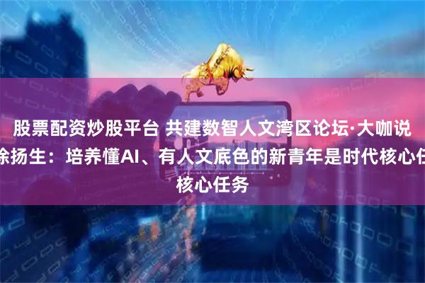 股票配资炒股平台 共建数智人文湾区论坛·大咖说｜徐扬生：培养懂AI、有人文底色的新青年是时代核心任务